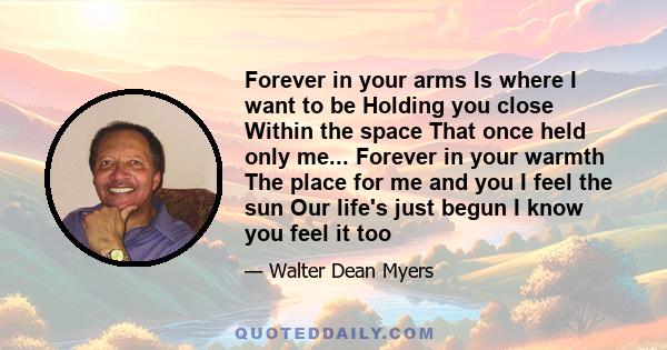 Forever in your arms Is where I want to be Holding you close Within the space That once held only me... Forever in your warmth The place for me and you I feel the sun Our life's just begun I know you feel it too