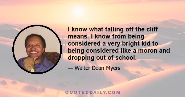 I know what falling off the cliff means. I know from being considered a very bright kid to being considered like a moron and dropping out of school.