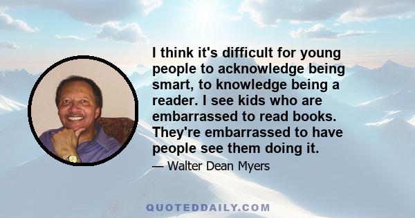 I think it's difficult for young people to acknowledge being smart, to knowledge being a reader. I see kids who are embarrassed to read books. They're embarrassed to have people see them doing it.