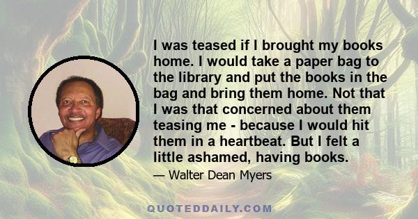 I was teased if I brought my books home. I would take a paper bag to the library and put the books in the bag and bring them home. Not that I was that concerned about them teasing me - because I would hit them in a