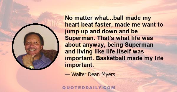 No matter what...ball made my heart beat faster, made me want to jump up and down and be Superman. That's what life was about anyway, being Superman and living like life itself was important. Basketball made my life