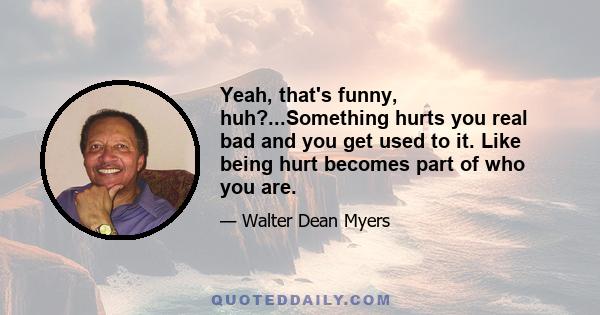 Yeah, that's funny, huh?...Something hurts you real bad and you get used to it. Like being hurt becomes part of who you are.