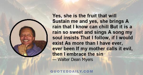 Yes, she is the fruit that will Sustain me and yes, she brings A rain that I know can chill But it is a rain so sweet and sings A song my soul insists That I follow, if I would exist As more than I have ever, ever been