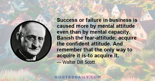 Success or failure in business is caused more by mental attitude even than by mental capacity. Banish the fear-attitude; acquire the confident attitude. And remember that the only way to acquire it is-to acquire it.