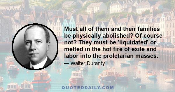 Must all of them and their families be physically abolished? Of course not? They must be 'liquidated' or melted in the hot fire of exile and labor into the proletarian masses.