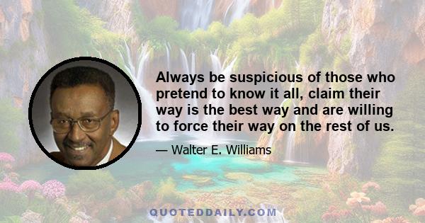 Always be suspicious of those who pretend to know it all, claim their way is the best way and are willing to force their way on the rest of us.