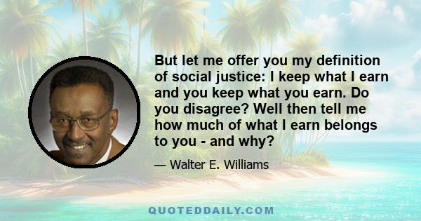 But let me offer you my definition of social justice: I keep what I earn and you keep what you earn. Do you disagree? Well then tell me how much of what I earn belongs to you - and why?