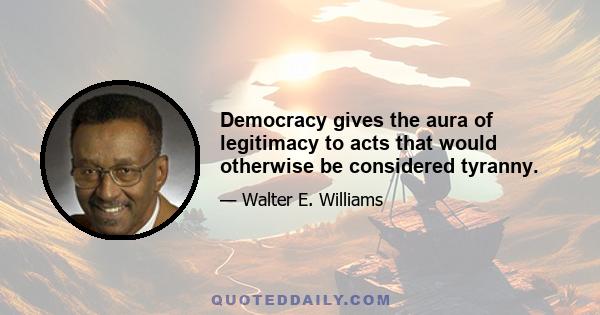 Democracy gives the aura of legitimacy to acts that would otherwise be considered tyranny.