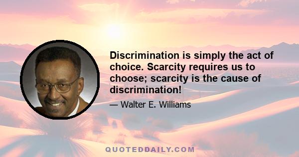 Discrimination is simply the act of choice. Scarcity requires us to choose; scarcity is the cause of discrimination!