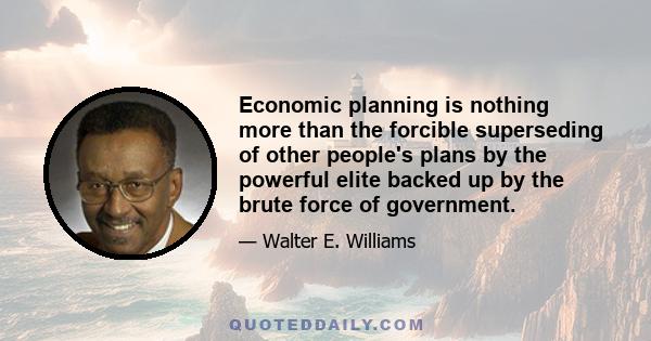 Economic planning is nothing more than the forcible superseding of other people's plans by the powerful elite backed up by the brute force of government.