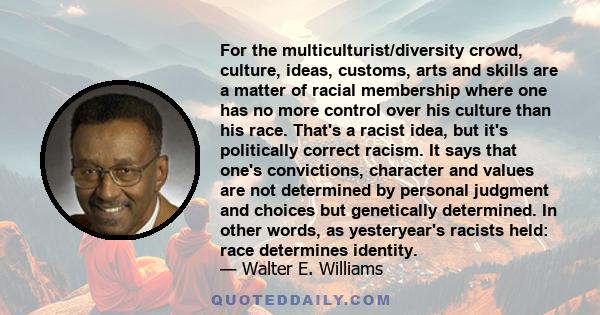 For the multiculturist/diversity crowd, culture, ideas, customs, arts and skills are a matter of racial membership where one has no more control over his culture than his race. That's a racist idea, but it's politically 