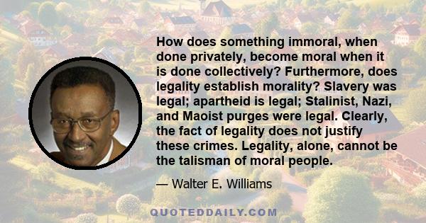 How does something immoral, when done privately, become moral when it is done collectively? Furthermore, does legality establish morality? Slavery was legal; apartheid is legal; Stalinist, Nazi, and Maoist purges were