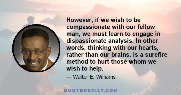 However, if we wish to be compassionate with our fellow man, we must learn to engage in dispassionate analysis. In other words, thinking with our hearts, rather than our brains, is a surefire method to hurt those whom