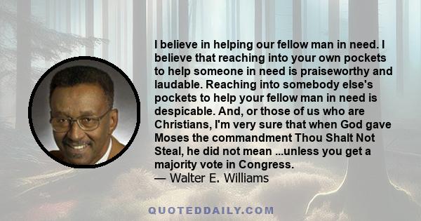 I believe in helping our fellow man in need. I believe that reaching into your own pockets to help someone in need is praiseworthy and laudable. Reaching into somebody else's pockets to help your fellow man in need is