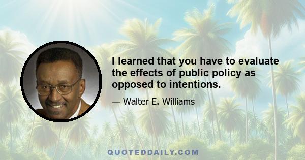 I learned that you have to evaluate the effects of public policy as opposed to intentions.