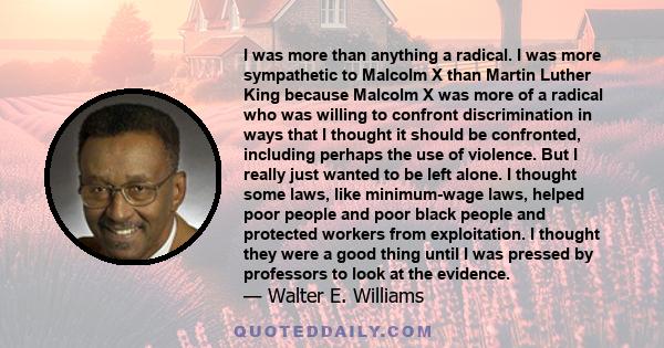 I was more than anything a radical. I was more sympathetic to Malcolm X than Martin Luther King because Malcolm X was more of a radical who was willing to confront discrimination in ways that I thought it should be