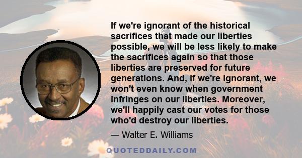 If we're ignorant of the historical sacrifices that made our liberties possible, we will be less likely to make the sacrifices again so that those liberties are preserved for future generations. And, if we're ignorant,