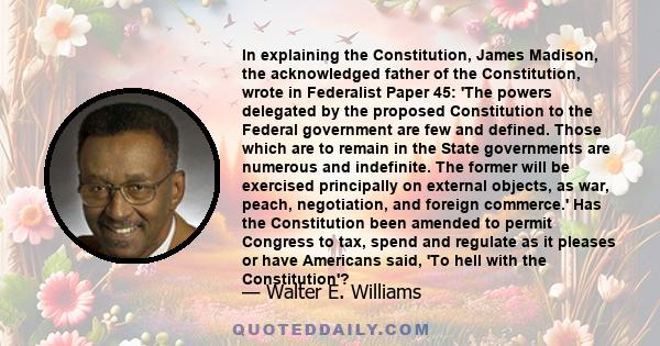 In explaining the Constitution, James Madison, the acknowledged father of the Constitution, wrote in Federalist Paper 45: 'The powers delegated by the proposed Constitution to the Federal government are few and defined. 