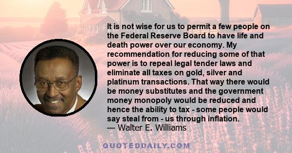 It is not wise for us to permit a few people on the Federal Reserve Board to have life and death power over our economy. My recommendation for reducing some of that power is to repeal legal tender laws and eliminate all 