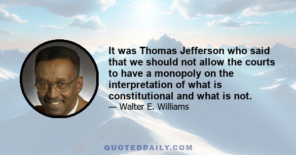 It was Thomas Jefferson who said that we should not allow the courts to have a monopoly on the interpretation of what is constitutional and what is not.