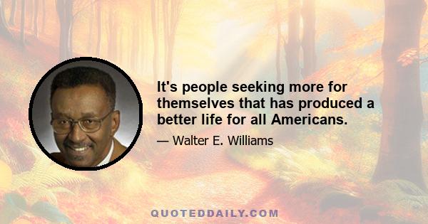 It's people seeking more for themselves that has produced a better life for all Americans.