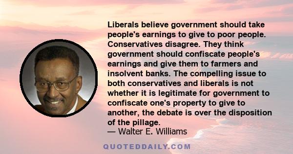 Liberals believe government should take people's earnings to give to poor people. Conservatives disagree. They think government should confiscate people's earnings and give them to farmers and insolvent banks. The