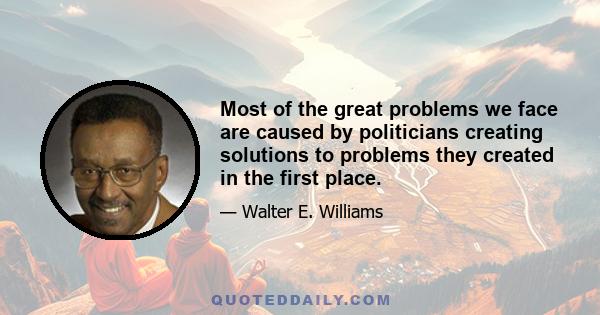 Most of the great problems we face are caused by politicians creating solutions to problems they created in the first place.