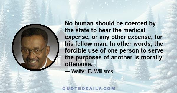 No human should be coerced by the state to bear the medical expense, or any other expense, for his fellow man. In other words, the forcible use of one person to serve the purposes of another is morally offensive.