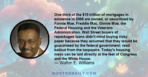 One third of the $15 trillion of mortgages in existence in 2008 are owned, or securitized by Fannie Mae, Freddie Mac, Ginnie Mae, the Federal Housing and the Veterans Administration. Wall Street buyers of repackaged