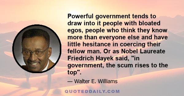 Powerful government tends to draw into it people with bloated egos, people who think they know more than everyone else and have little hesitance in coercing their fellow man. Or as Nobel Laureate Friedrich Hayek said,