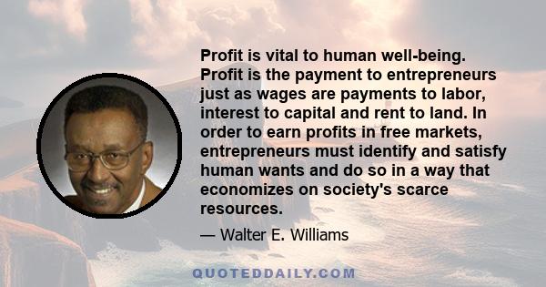 Profit is vital to human well-being. Profit is the payment to entrepreneurs just as wages are payments to labor, interest to capital and rent to land. In order to earn profits in free markets, entrepreneurs must