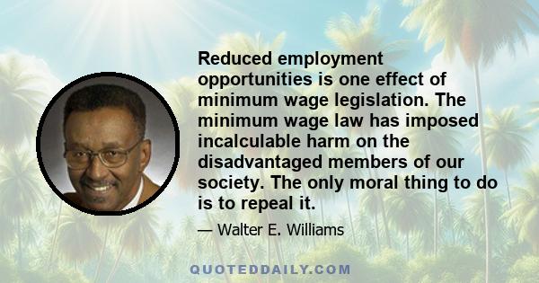 Reduced employment opportunities is one effect of minimum wage legislation. The minimum wage law has imposed incalculable harm on the disadvantaged members of our society. The only moral thing to do is to repeal it.