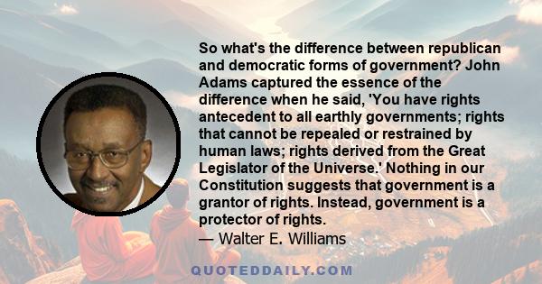 So what's the difference between republican and democratic forms of government? John Adams captured the essence of the difference when he said, 'You have rights antecedent to all earthly governments; rights that cannot