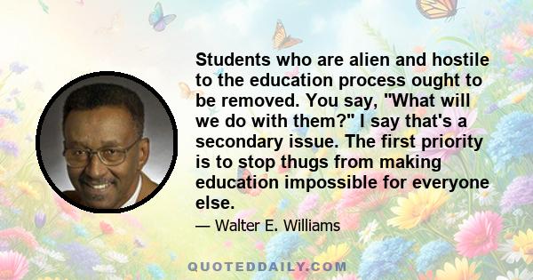 Students who are alien and hostile to the education process ought to be removed. You say, What will we do with them? I say that's a secondary issue. The first priority is to stop thugs from making education impossible