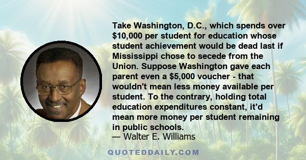 Take Washington, D.C., which spends over $10,000 per student for education whose student achievement would be dead last if Mississippi chose to secede from the Union. Suppose Washington gave each parent even a $5,000