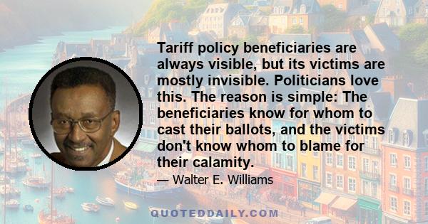 Tariff policy beneficiaries are always visible, but its victims are mostly invisible. Politicians love this. The reason is simple: The beneficiaries know for whom to cast their ballots, and the victims don't know whom