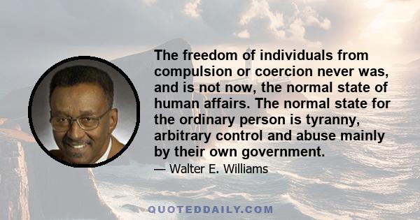 The freedom of individuals from compulsion or coercion never was, and is not now, the normal state of human affairs. The normal state for the ordinary person is tyranny, arbitrary control and abuse mainly by their own