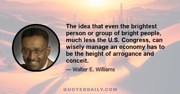 The idea that even the brightest person or group of bright people, much less the U.S. Congress, can wisely manage an economy has to be the height of arrogance and conceit.