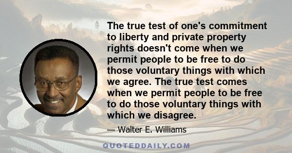 The true test of one's commitment to liberty and private property rights doesn't come when we permit people to be free to do those voluntary things with which we agree. The true test comes when we permit people to be