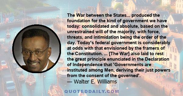 The War between the States... produced the foundation for the kind of government we have today: consolidated and absolute, based on the unrestrained will of the majority, with force, threats, and intimidation being the