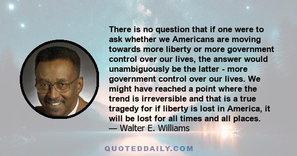 There is no question that if one were to ask whether we Americans are moving towards more liberty or more government control over our lives, the answer would unambiguously be the latter - more government control over