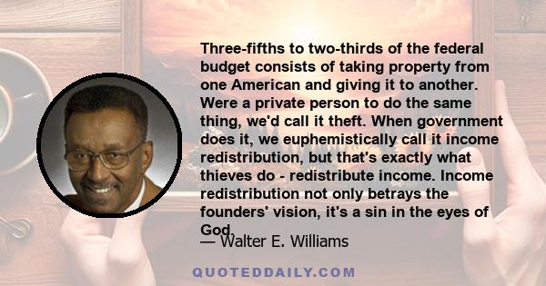 Three-fifths to two-thirds of the federal budget consists of taking property from one American and giving it to another. Were a private person to do the same thing, we'd call it theft. When government does it, we