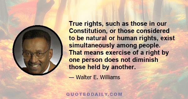 True rights, such as those in our Constitution, or those considered to be natural or human rights, exist simultaneously among people. That means exercise of a right by one person does not diminish those held by another.