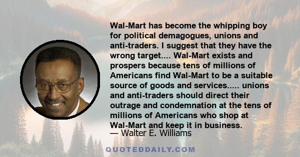 Wal-Mart has become the whipping boy for political demagogues, unions and anti-traders. I suggest that they have the wrong target.... Wal-Mart exists and prospers because tens of millions of Americans find Wal-Mart to