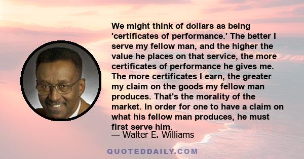 We might think of dollars as being 'certificates of performance.' The better I serve my fellow man, and the higher the value he places on that service, the more certificates of performance he gives me. The more