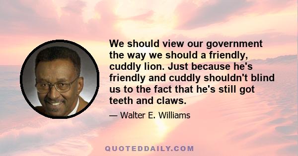 We should view our government the way we should a friendly, cuddly lion. Just because he's friendly and cuddly shouldn't blind us to the fact that he's still got teeth and claws.