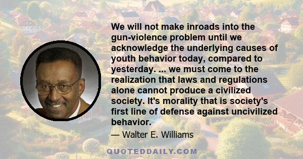 We will not make inroads into the gun-violence problem until we acknowledge the underlying causes of youth behavior today, compared to yesterday. ... we must come to the realization that laws and regulations alone