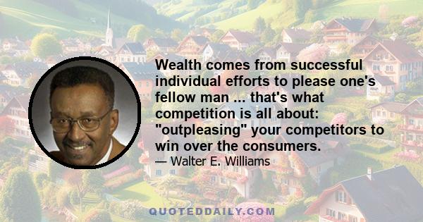 Wealth comes from successful individual efforts to please one's fellow man ... that's what competition is all about: outpleasing your competitors to win over the consumers.