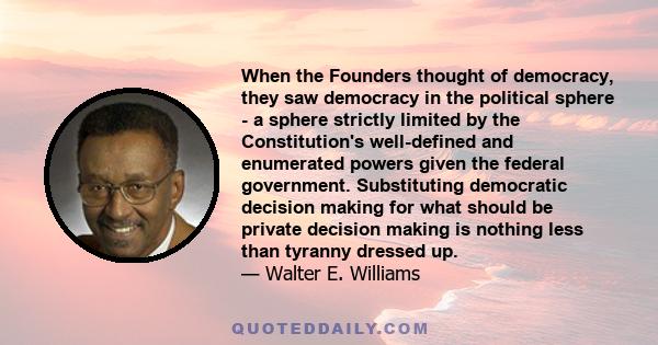 When the Founders thought of democracy, they saw democracy in the political sphere - a sphere strictly limited by the Constitution's well-defined and enumerated powers given the federal government. Substituting