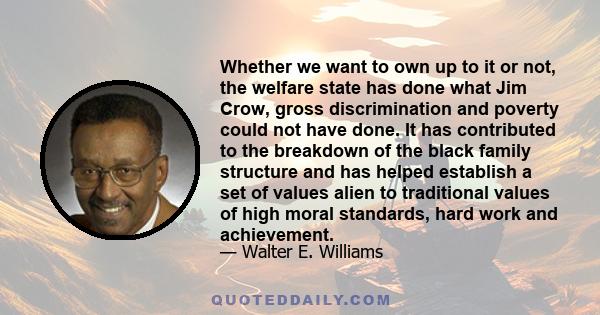 Whether we want to own up to it or not, the welfare state has done what Jim Crow, gross discrimination and poverty could not have done. It has contributed to the breakdown of the black family structure and has helped